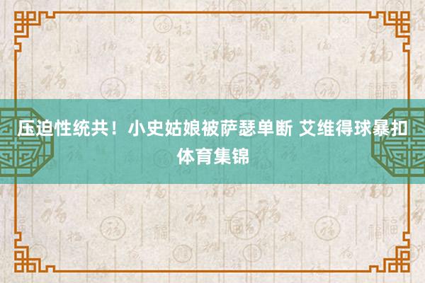 压迫性统共！小史姑娘被萨瑟单断 艾维得球暴扣体育集锦