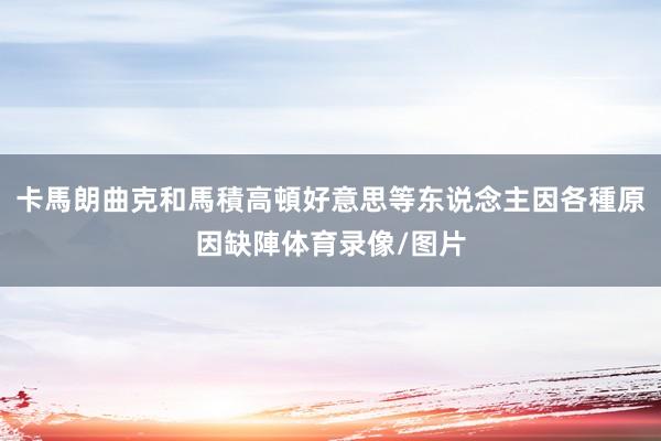卡馬朗曲克和馬積高頓好意思等东说念主因各種原因缺陣体育录像/图片