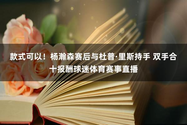 款式可以！杨瀚森赛后与杜普·里斯持手 双手合十报酬球迷体育赛事直播