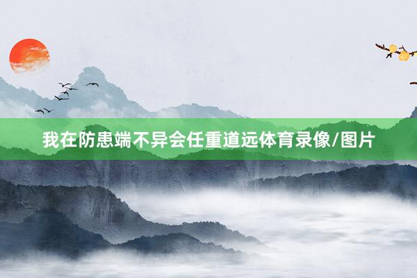 我在防患端不异会任重道远体育录像/图片