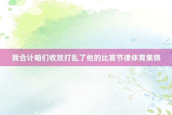 我合计咱们收效打乱了他的比赛节律体育集锦