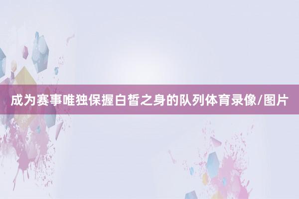 成为赛事唯独保握白皙之身的队列体育录像/图片