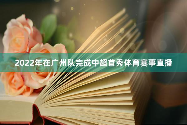 2022年在广州队完成中超首秀体育赛事直播