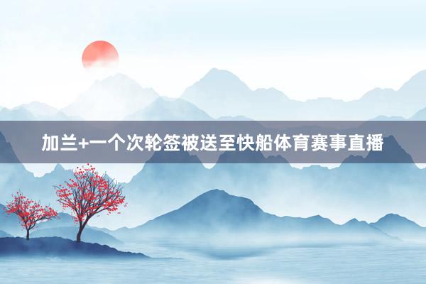 加兰+一个次轮签被送至快船体育赛事直播