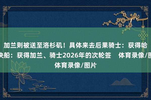 加兰则被送至洛杉矶！　　具体来去后果　　骑士：获得哈登　　快船：获得加兰、骑士2026年的次轮签    体育录像/图片