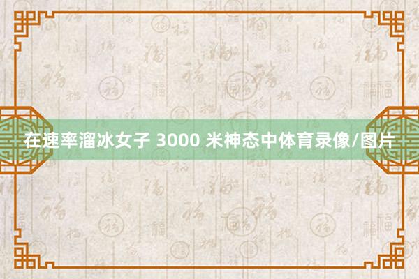 在速率溜冰女子 3000 米神态中体育录像/图片