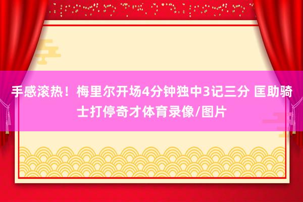 手感滚热！梅里尔开场4分钟独中3记三分 匡助骑士打停奇才体育录像/图片