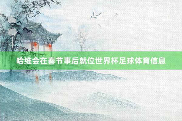 哈维会在春节事后就位世界杯足球体育信息
