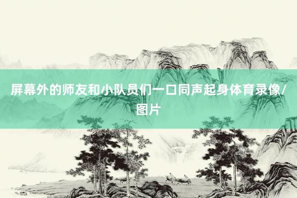 屏幕外的师友和小队员们一口同声起身体育录像/图片