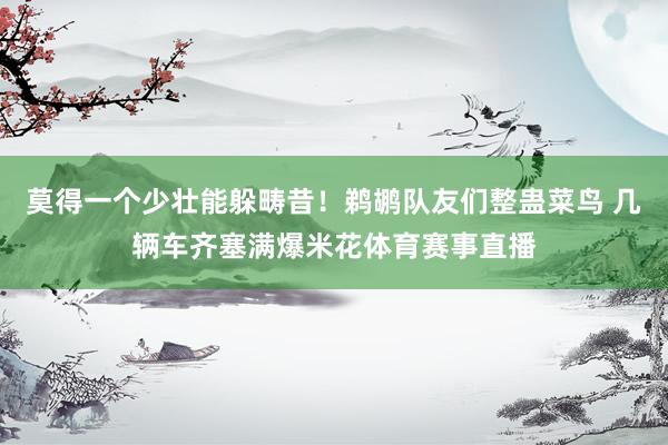 莫得一个少壮能躲畴昔！鹈鹕队友们整蛊菜鸟 几辆车齐塞满爆米花体育赛事直播