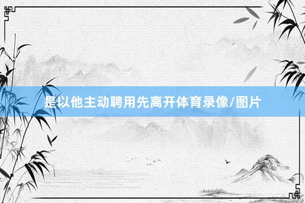 是以他主动聘用先离开体育录像/图片
