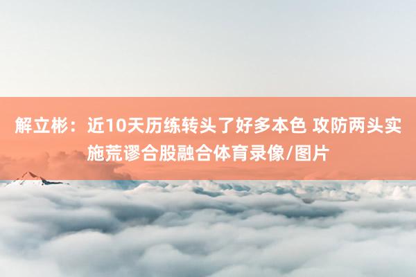 解立彬：近10天历练转头了好多本色 攻防两头实施荒谬合股融合体育录像/图片
