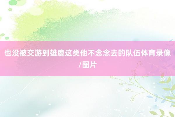 也没被交游到雄鹿这类他不念念去的队伍体育录像/图片
