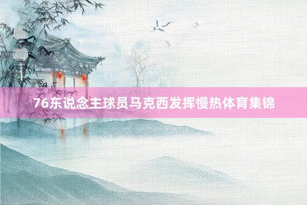76东说念主球员马克西发挥慢热体育集锦