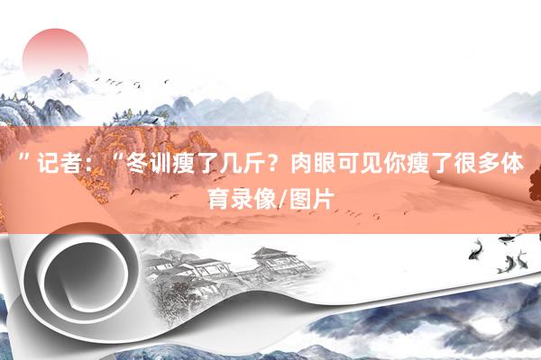 ”记者：“冬训瘦了几斤？肉眼可见你瘦了很多体育录像/图片
