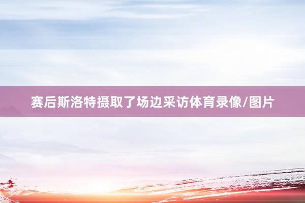 赛后斯洛特摄取了场边采访体育录像/图片