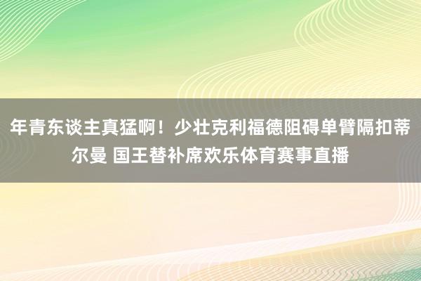 年青东谈主真猛啊!少壮克利福德阻碍单臂隔扣蒂尔曼 国王替补席欢乐体育赛事直播