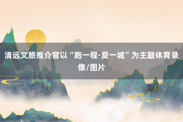 清远文旅推介官以“跑一程·爱一城”为主题体育录像/图片