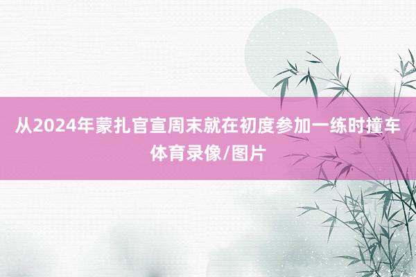 从2024年蒙扎官宣周末就在初度参加一练时撞车体育录像/图片