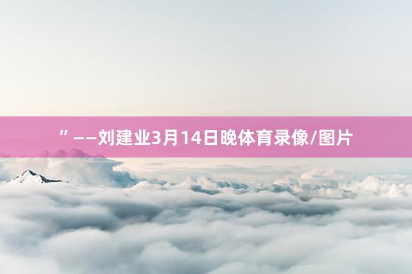 ”——刘建业3月14日晚体育录像/图片